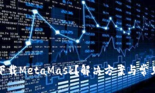 为什么你无法下载MetaMask？解决方案与常见问题一网打尽