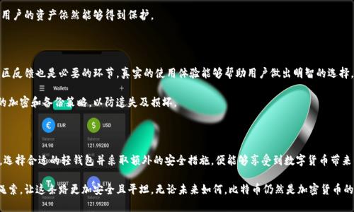 比特币轻钱包还能用吗？探索未来加密货币的安全性与便捷性

比特币, 轻钱包, 加密货币, 数字货币/guanjianci

引言：数字货币的演变与用户的期待

在近年来，数字货币逐渐渗透到我们的生活之中，成为一种崭新的金融工具。比特币作为第一个也是最受欢迎的加密货币，改变了人们对货币观念的理解。在比特币生态系统中，钱包的存在至关重要。其中，轻钱包因其便捷性受到不少用户的青睐。但在不断发展的数字货币世界里，轻钱包的安全性和实用性却时常被人们诟病。那么，比特币轻钱包，仍然值得使用吗？

轻钱包的优势：便捷与效率

轻钱包，又称为SPV钱包（简化支付验证），最大的优势在于易用性。它并不需要用户下载整个区块链，而是通过连接全节点，快速处理交易。这使得用户可以在移动设备上便捷地进行交易，没有繁琐的配置步骤，适合普通用户。

比如，当你在咖啡馆里享用美味的咖啡时，只需轻点手机，就能用比特币完成支付。轻钱包使得这一过程变得无比简单，令人心情愉悦。此外，轻钱包通常占用的存储空间少，对于手机用户来说，避免了存储瓶颈的问题。

安全性：轻钱包的隐忧

然而，轻钱包的便捷性也伴随着安全隐患。由于它不保存完整的区块链数据，安全性常常受到质疑。攻击者有可能通过中间人攻击，获取用户的敏感信息。事实上，轻钱包的安全性往往依赖于第三方服务器的稳定性和安全性，如果这些服务器受到攻击，用户的资产也将陷入风险之中。

另一方面，用户的私钥安全问题也不能被忽视。轻钱包通常会在网络上生成钱包地址并进行交易，若用户没有采取额外的安全措施，那么私钥可能会被不法分子获取。这一点提醒用户，在选择轻钱包时，需要关注其安全机制。

比特币生态的变化：轻钱包的现状与未来

比特币网络的发展速度惊人，技术更新层出不穷。在这一进程中，轻钱包也在不断迭代更新。尽管面临安全挑战，开发者们仍在积极寻求改进方案。各种新的加密技术相继被引入，其中包括多重签名技术和硬件安全模块等，为轻钱包的安全性提供了一定保障。

例如，某些轻钱包应用开始集成硬件钱包功能，即使是在普通的轻钱包中，用于交易的私钥也可保持离线状态。这样，即便中间人获取了轻钱包的服务器数据，用户的资产依然能够得到保护。

用户视角：如何选择合适的轻钱包

对于普通用户来说，选择一个合适的轻钱包至关重要。首先，应关注钱包的开发团队及其背景，知名团队通常能提供更为可靠的服务。其次，查看用户评价和社区反馈也是必要的环节，真实的使用体验能够帮助用户做出明智的选择。

其三，关注更新频率和功能扩展情况也是非常重要的。一款高质量的轻钱包应该能够保持更新，及时修补安全漏洞并引入新功能。此外，确保轻钱包提供强大的加密和备份策略，以防遗失及损坏。

结论：比特币轻钱包，选择与安全并存的未来

虽然轻钱包面临诸多的安全挑战，它的便捷性依然吸引了大量用户。比特币轻钱包在数字支付的日常应用中扮演着不可或缺的角色。只要用户能够保持警惕，选择合适的轻钱包并采取额外的安全措施，便能够享受到数字货币带来的便利与乐趣。

在未来，加密货币的世界将会愈加丰富多彩，轻钱包也将不断进化，迎合用户的需求。值得一提的是，用户的安全意识和技术的迭代更新将成为轻钱包发展的绳索，让这条路更加安全且平坦。无论未来如何，比特币仍然是加密货币的领跑者，而轻钱包则继续为用户提供便捷的支持。总之，若在选择轻钱包时谨慎行事，定能在享受加密货币带来的便利之余，更好地保障自己的数字资产安全。